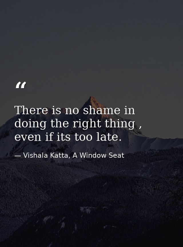 There is no shame in doing the right thing , even if its too late. — Vishala Katta, A Window Seat