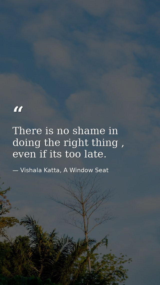There is no shame in doing the right thing , even if its too late. — Vishala Katta, A Window Seat