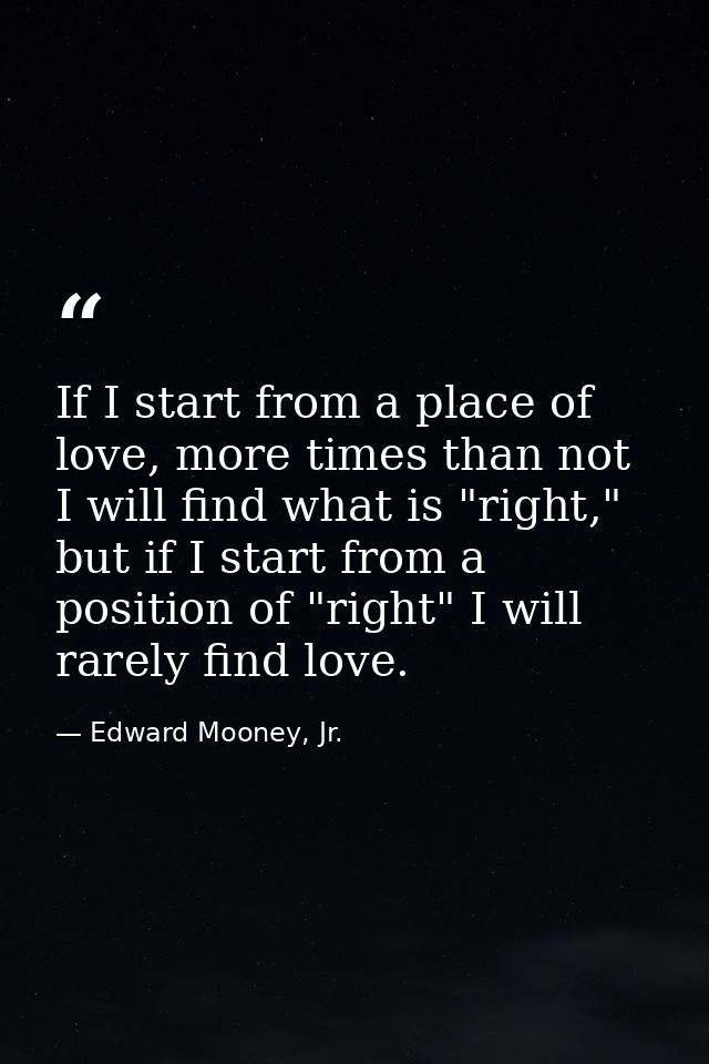 If I start from a place of love, more times than not I will find what is "right," but if I start from a position of "rig — Edward Mooney, Jr.
