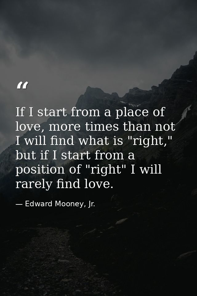 If I start from a place of love, more times than not I will find what is "right," but if I start from a position of "rig — Edward Mooney, Jr.