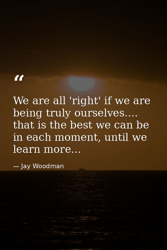 We are all 'right' if we are being truly ourselves.... that is the best we can be in each moment, until we learn more... — Jay Woodman