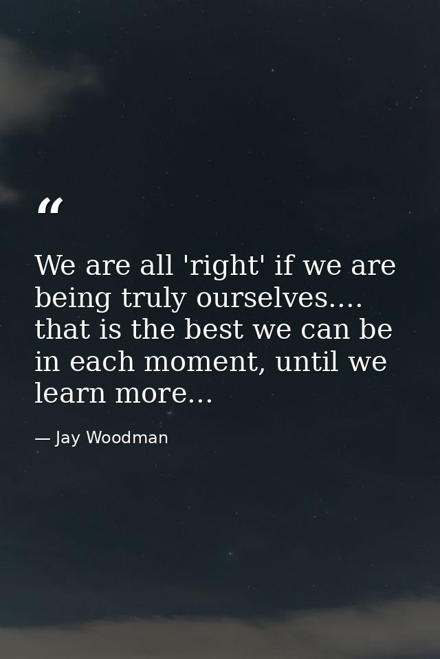 We are all 'right' if we are being truly ourselves.... that is the best we can be in each moment, until we learn more... — Jay Woodman