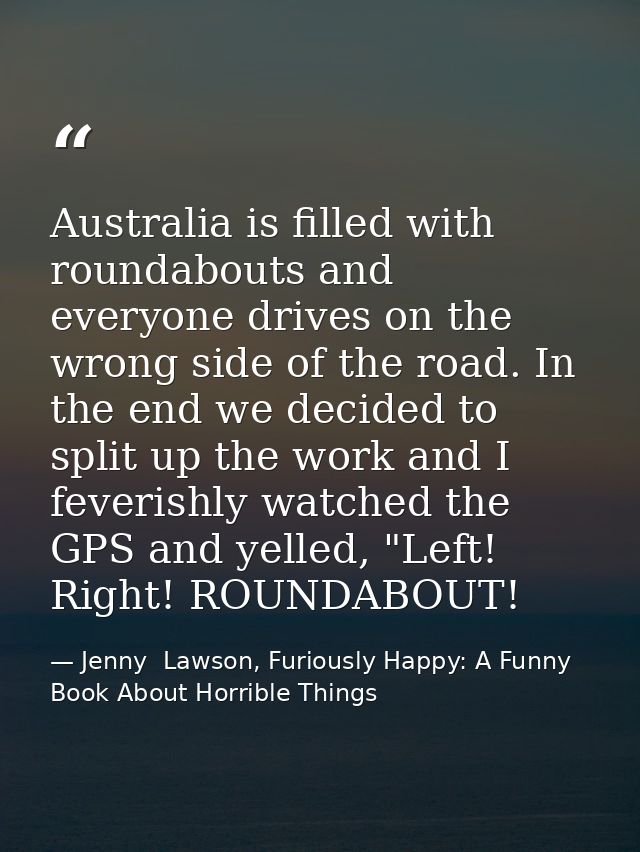 Australia is filled with roundabouts and everyone drives on the wrong side of the road. In the end we decided to split u — Jenny  Lawson, Furiously Happy: A Funny Book About Horrible Things