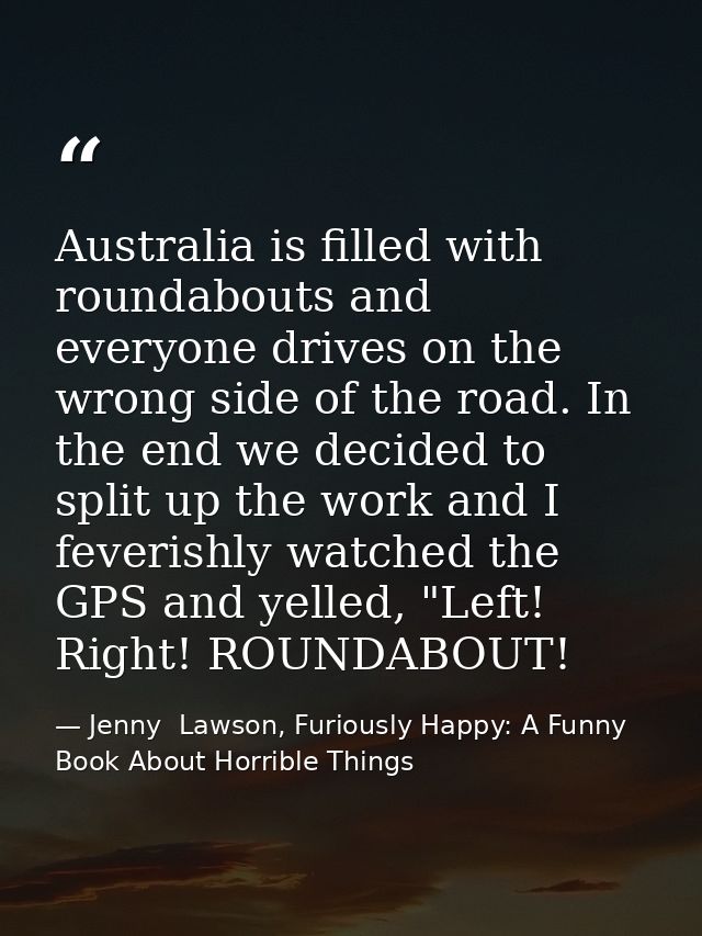 Australia is filled with roundabouts and everyone drives on the wrong side of the road. In the end we decided to split u — Jenny  Lawson, Furiously Happy: A Funny Book About Horrible Things
