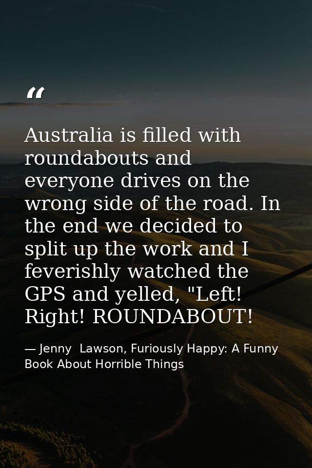 Australia is filled with roundabouts and everyone drives on the wrong side of the road. In the end we decided to split u — Jenny  Lawson, Furiously Happy: A Funny Book About Horrible Things