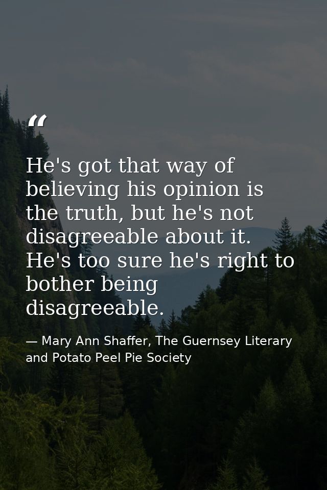 He's got that way of believing his opinion is the truth, but he's not disagreeable about it. He's too sure he's right to — Mary Ann Shaffer, The Guernsey Literary and Potato Peel Pie Society