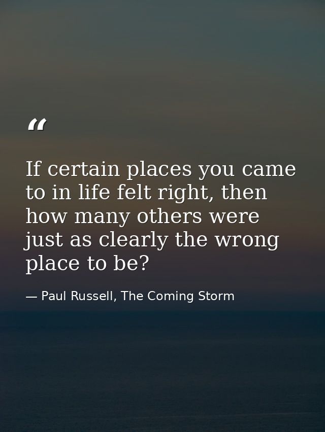 If certain places you came to in life felt right, then how many others were just as clearly the wrong place to be? — Paul Russell, The Coming Storm
