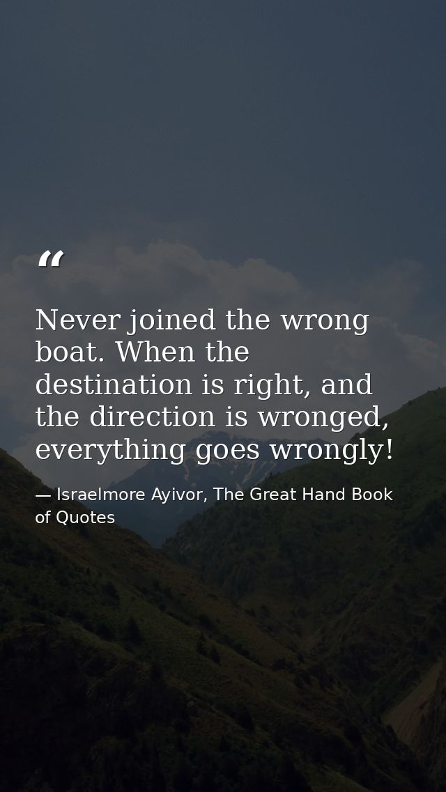 Never joined the wrong boat. When the destination is right, and the direction is wronged, everything goes wrongly! — Israelmore Ayivor, The Great Hand Book of Quotes