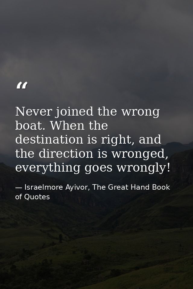 Never joined the wrong boat. When the destination is right, and the direction is wronged, everything goes wrongly! — Israelmore Ayivor, The Great Hand Book of Quotes