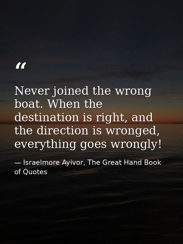 Never joined the wrong boat. When the destination is right, and the direction is wronged, everything goes wrongly! — Israelmore Ayivor, The Great Hand Book of Quotes