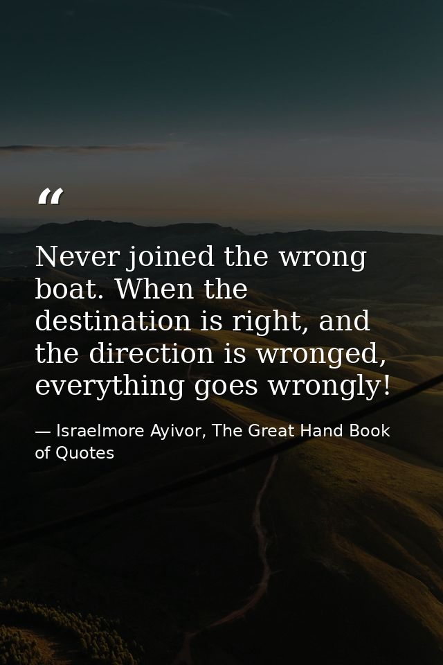 Never joined the wrong boat. When the destination is right, and the direction is wronged, everything goes wrongly! — Israelmore Ayivor, The Great Hand Book of Quotes