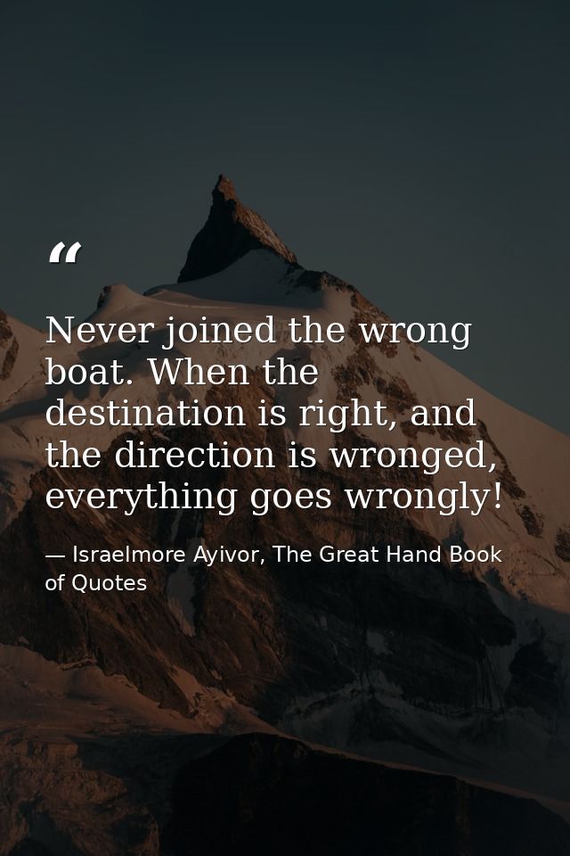 Never joined the wrong boat. When the destination is right, and the direction is wronged, everything goes wrongly! — Israelmore Ayivor, The Great Hand Book of Quotes