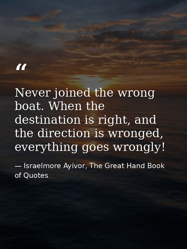 Never joined the wrong boat. When the destination is right, and the direction is wronged, everything goes wrongly! — Israelmore Ayivor, The Great Hand Book of Quotes