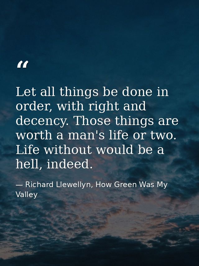 Let all things be done in order, with right and decency. Those things are worth a man's life or two. Life without would  — Richard Llewellyn, How Green Was My Valley