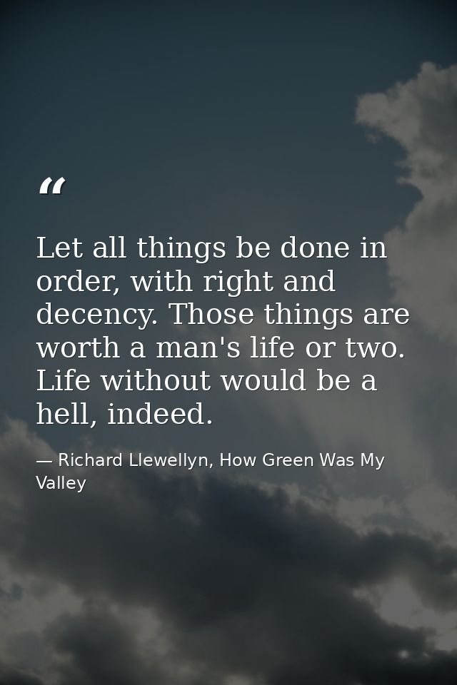 Let all things be done in order, with right and decency. Those things are worth a man's life or two. Life without would  — Richard Llewellyn, How Green Was My Valley