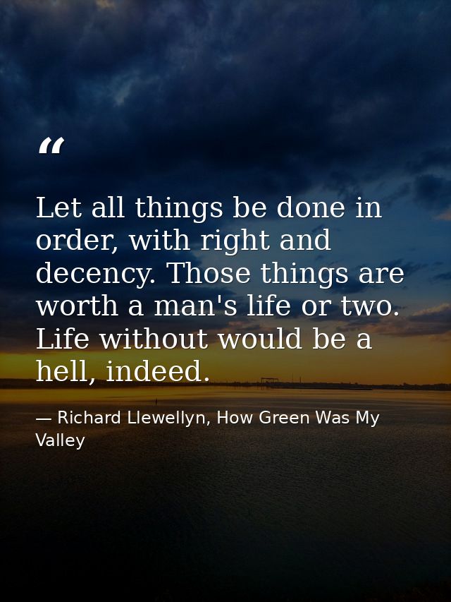 Let all things be done in order, with right and decency. Those things are worth a man's life or two. Life without would  — Richard Llewellyn, How Green Was My Valley