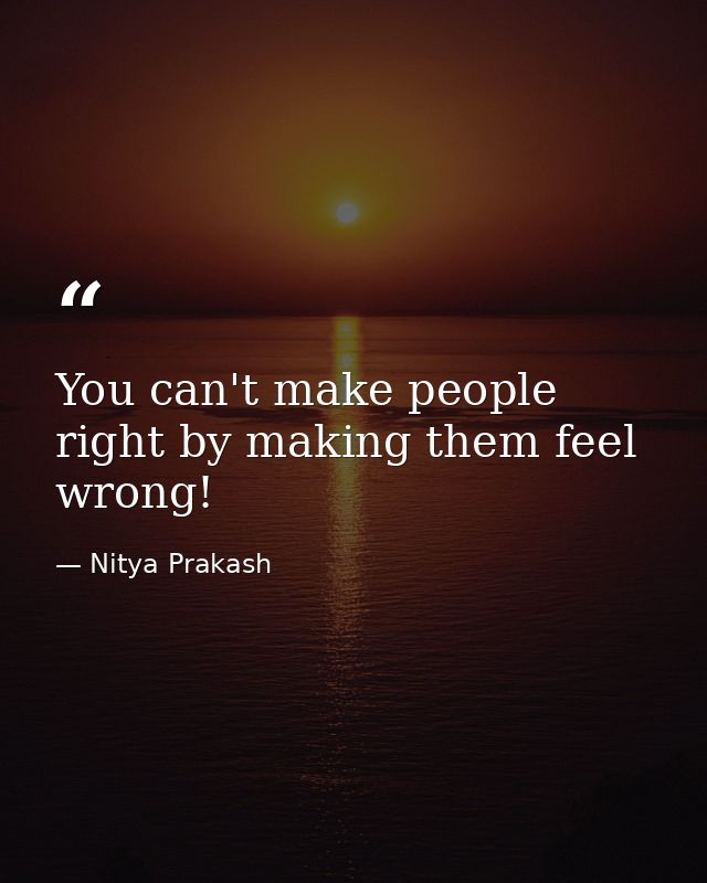 You can't make people right by making them feel wrong! — Nitya Prakash