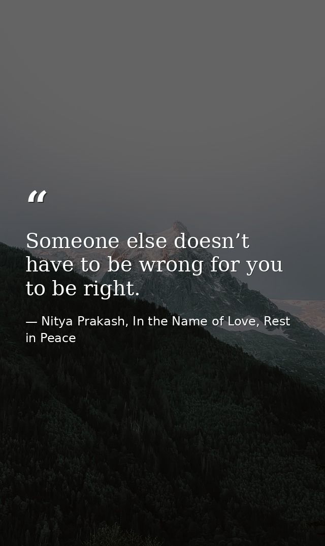 Someone else doesn’t have to be wrong for you to be right. — Nitya Prakash, In the Name of Love, Rest in Peace