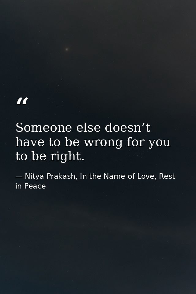 Someone else doesn’t have to be wrong for you to be right. — Nitya Prakash, In the Name of Love, Rest in Peace