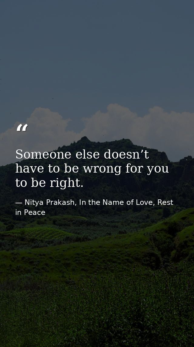 Someone else doesn’t have to be wrong for you to be right. — Nitya Prakash, In the Name of Love, Rest in Peace