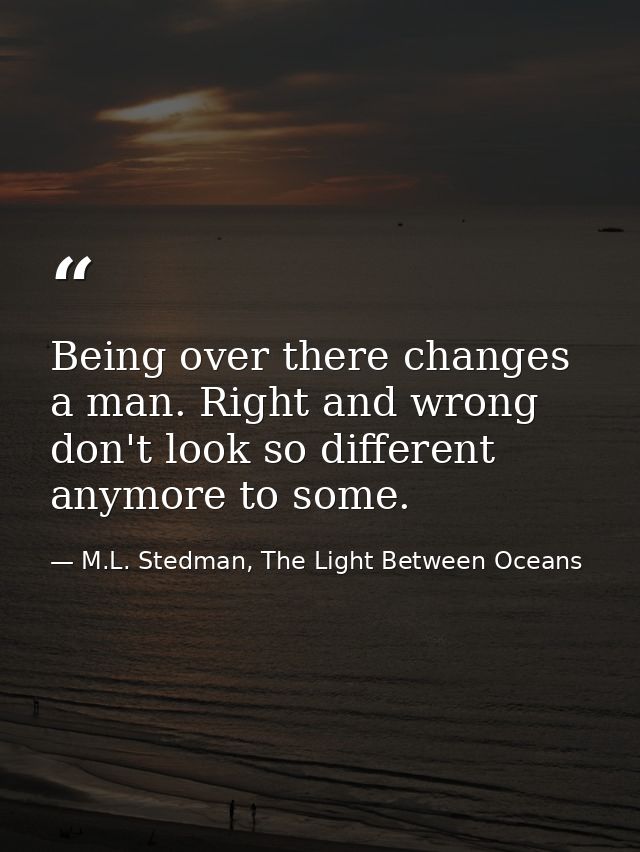 Being over there changes a man. Right and wrong don't look so different anymore to some. — M.L. Stedman, The Light Between Oceans