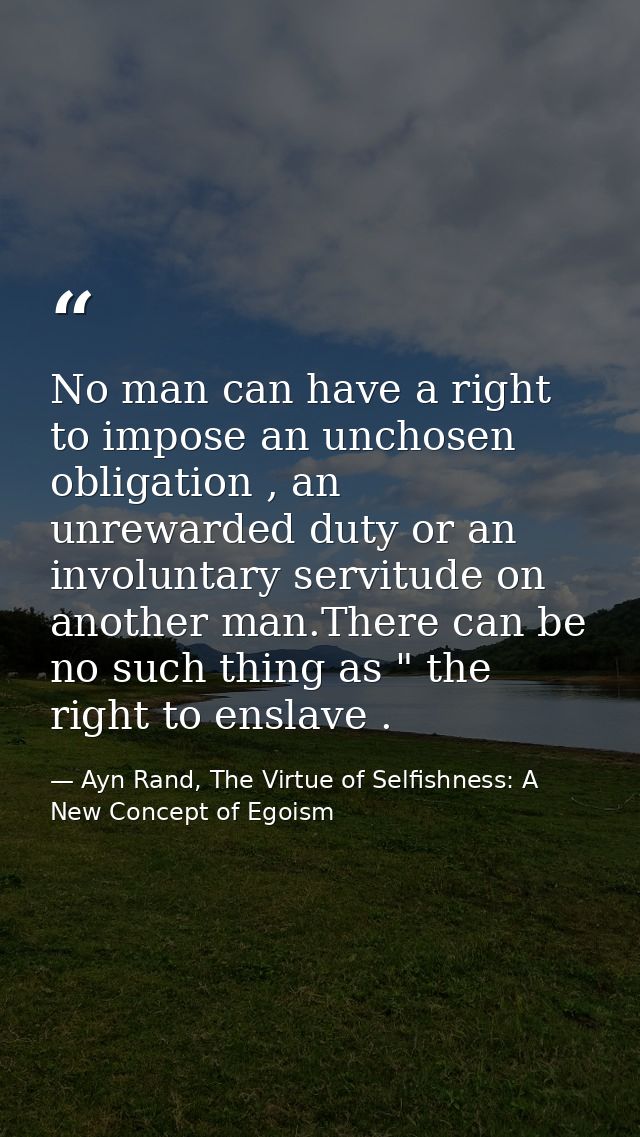 No man can have a right to impose an unchosen obligation , an unrewarded duty or an involuntary servitude on another man — Ayn Rand, The Virtue of Selfishness: A New Concept of Egoism