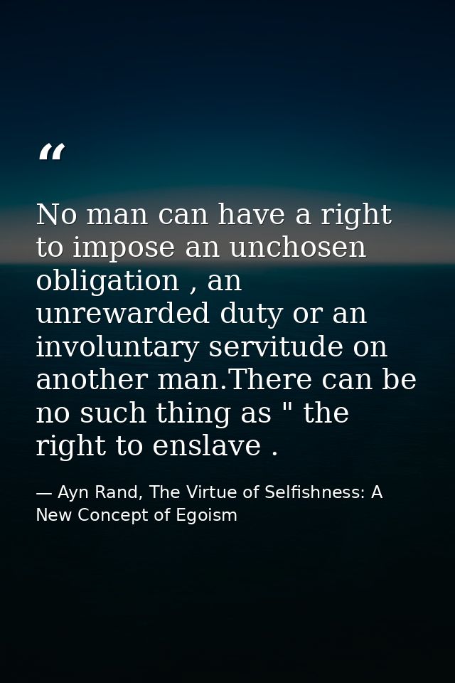 No man can have a right to impose an unchosen obligation , an unrewarded duty or an involuntary servitude on another man — Ayn Rand, The Virtue of Selfishness: A New Concept of Egoism