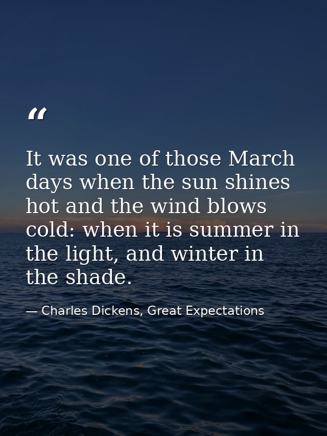 It was one of those March days when the sun shines hot and the wind blows cold: when it is summer in the light, and wint — Charles Dickens, Great Expectations