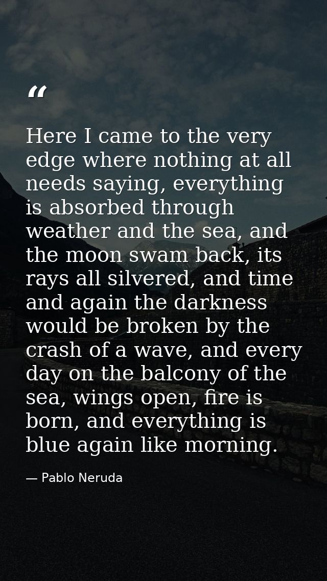 Here I came to the very edge where nothing at all needs saying, everything is absorbed through weather and the sea, and  — Pablo Neruda