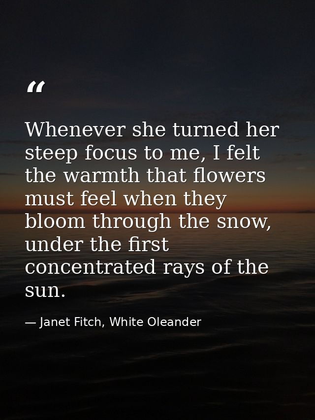Whenever she turned her steep focus to me, I felt the warmth that flowers must feel when they bloom through the snow, un — Janet Fitch, White Oleander