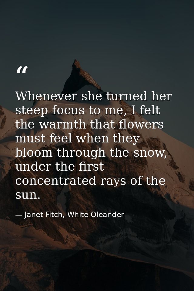 Whenever she turned her steep focus to me, I felt the warmth that flowers must feel when they bloom through the snow, un — Janet Fitch, White Oleander
