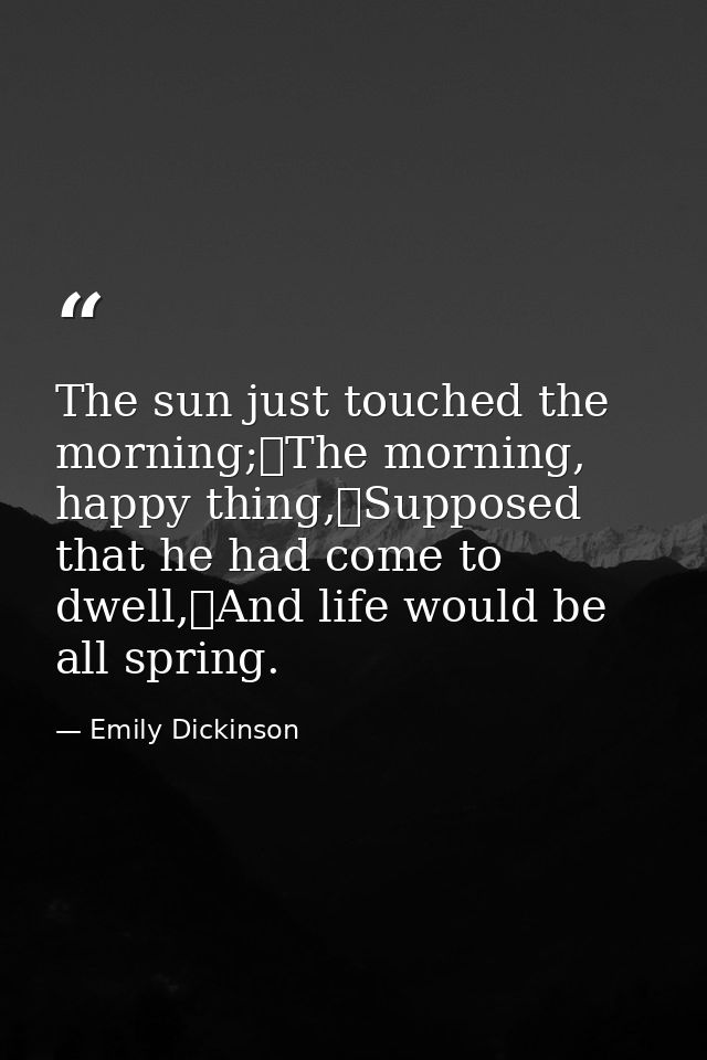 The sun just touched the morning;	The morning, happy thing,	Supposed that he had come to dwell,	And life would be all sp — Emily Dickinson