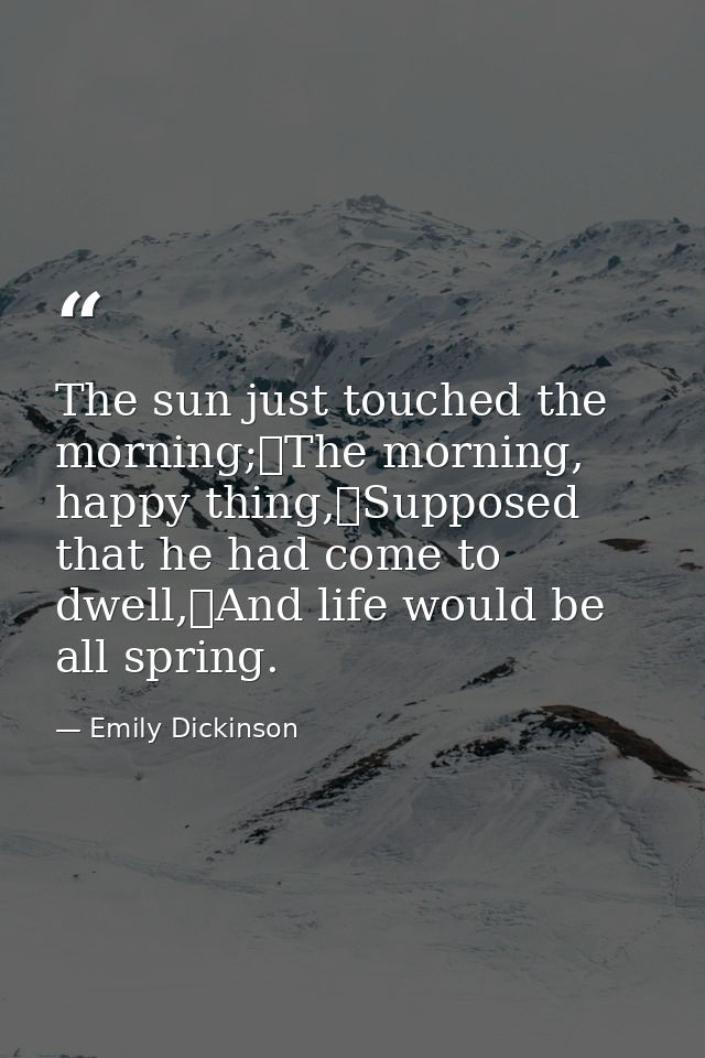 The sun just touched the morning;	The morning, happy thing,	Supposed that he had come to dwell,	And life would be all sp — Emily Dickinson