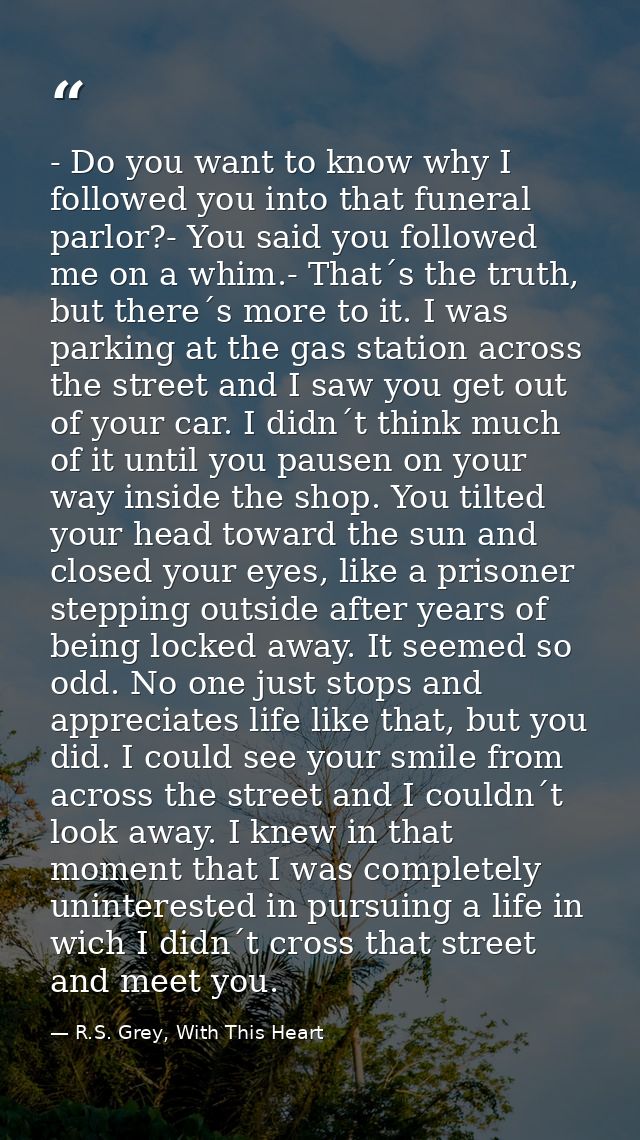- Do you want to know why I followed you into that funeral parlor?- You said you followed me on a whim.- That´s the trut — R.S. Grey, With This Heart