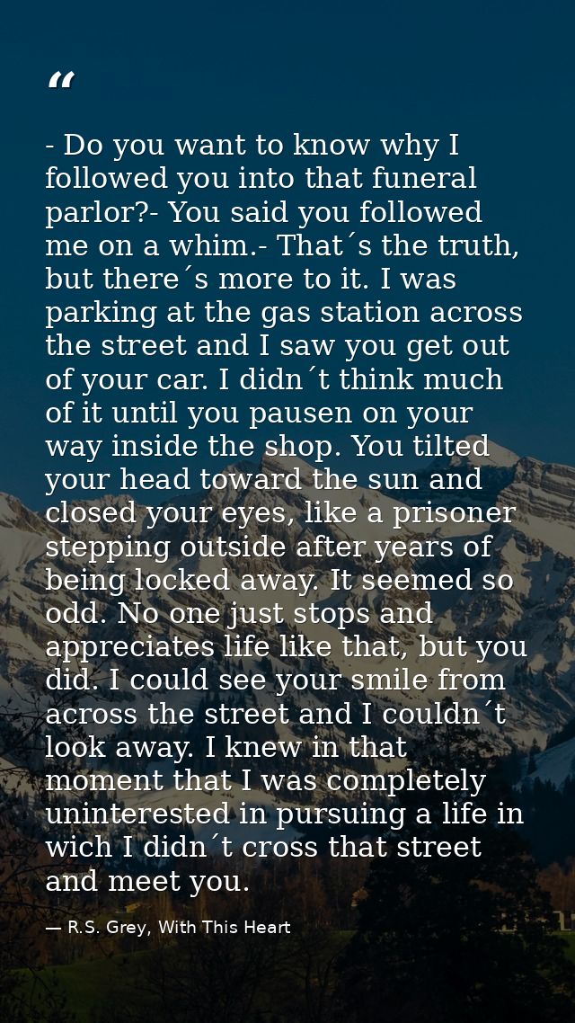 - Do you want to know why I followed you into that funeral parlor?- You said you followed me on a whim.- That´s the trut — R.S. Grey, With This Heart