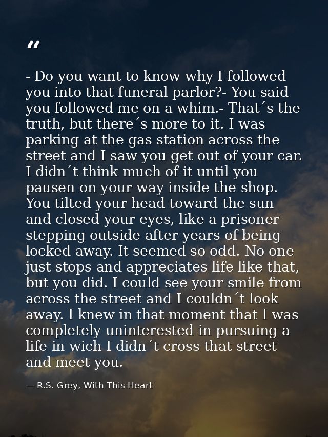 - Do you want to know why I followed you into that funeral parlor?- You said you followed me on a whim.- That´s the trut — R.S. Grey, With This Heart