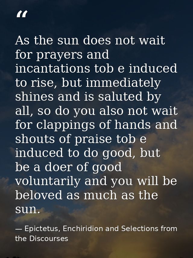 As the sun does not wait for prayers and incantations tob e induced to rise, but immediately shines and is saluted by al — Epictetus, Enchiridion and Selections from the Discourses