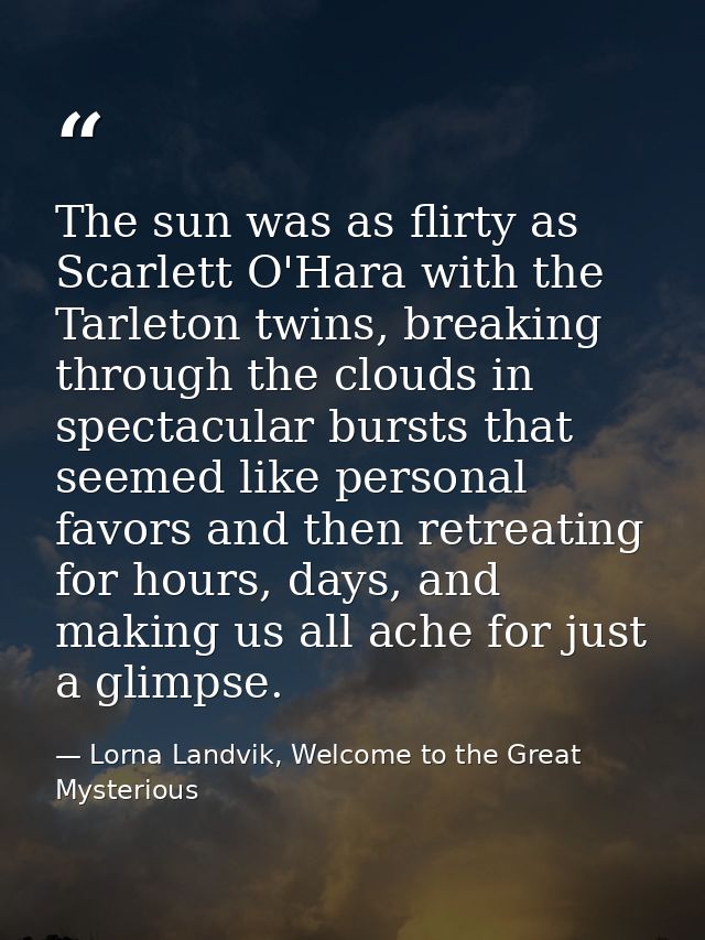 The sun was as flirty as Scarlett O'Hara with the Tarleton twins, breaking through the clouds in spectacular bursts that — Lorna Landvik, Welcome to the Great Mysterious
