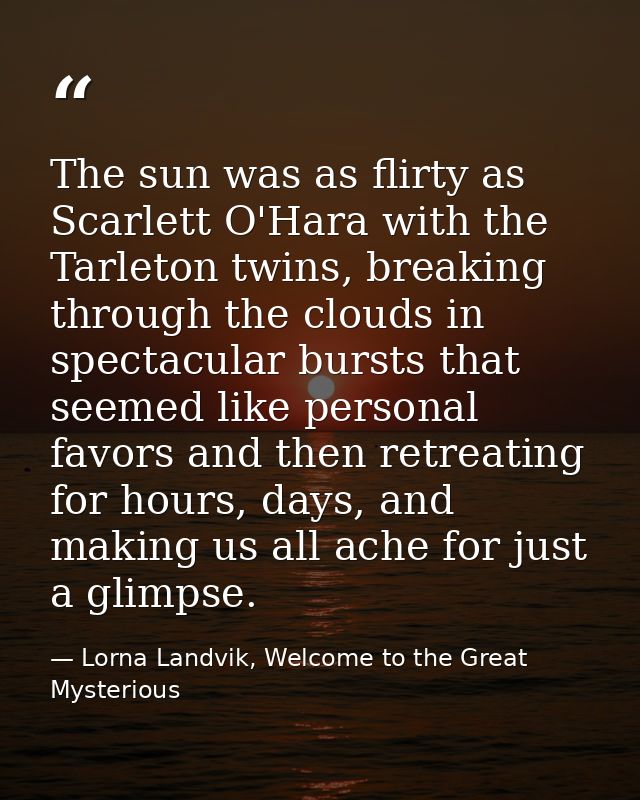 The sun was as flirty as Scarlett O'Hara with the Tarleton twins, breaking through the clouds in spectacular bursts that — Lorna Landvik, Welcome to the Great Mysterious