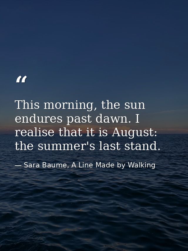 This morning, the sun endures past dawn. I realise that it is August: the summer's last stand. — Sara Baume, A Line Made by Walking