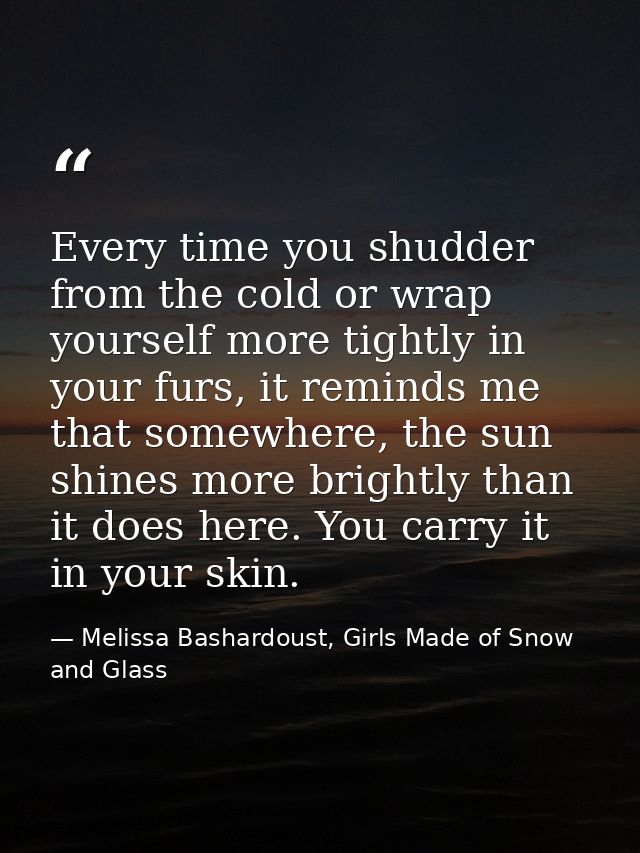 Every time you shudder from the cold or wrap yourself more tightly in your furs, it reminds me that somewhere, the sun s — Melissa Bashardoust, Girls Made of Snow and Glass