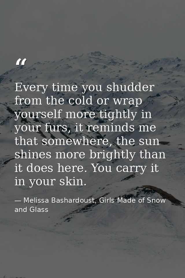 Every time you shudder from the cold or wrap yourself more tightly in your furs, it reminds me that somewhere, the sun s — Melissa Bashardoust, Girls Made of Snow and Glass