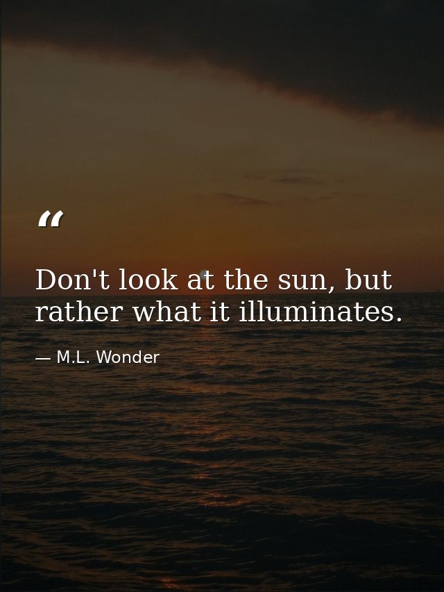 Don't look at the sun, but rather what it illuminates. — M.L. Wonder