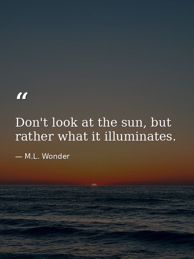 Don't look at the sun, but rather what it illuminates. — M.L. Wonder