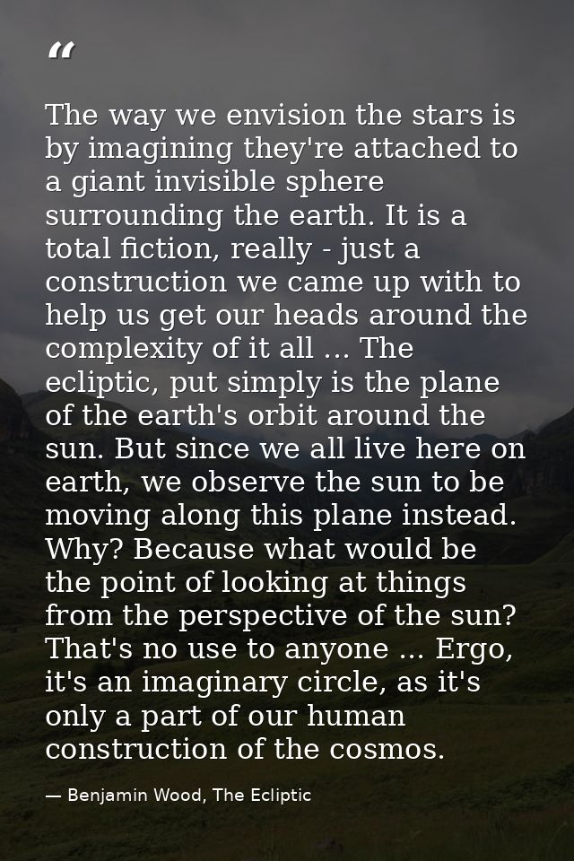 The way we envision the stars is by imagining they're attached to a giant invisible sphere surrounding the earth. It is  — Benjamin Wood, The Ecliptic