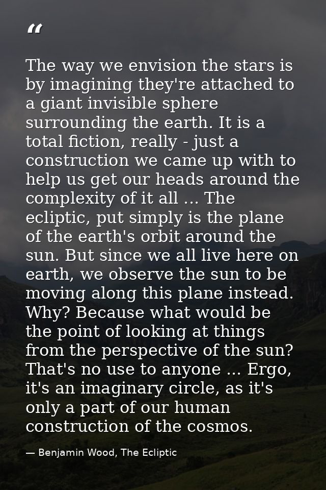 The way we envision the stars is by imagining they're attached to a giant invisible sphere surrounding the earth. It is  — Benjamin Wood, The Ecliptic