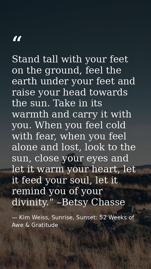 Stand tall with your feet on the ground, feel the earth under your feet and raise your head towards the sun. Take in its — Kim Weiss, Sunrise, Sunset: 52 Weeks of Awe & Gratitude