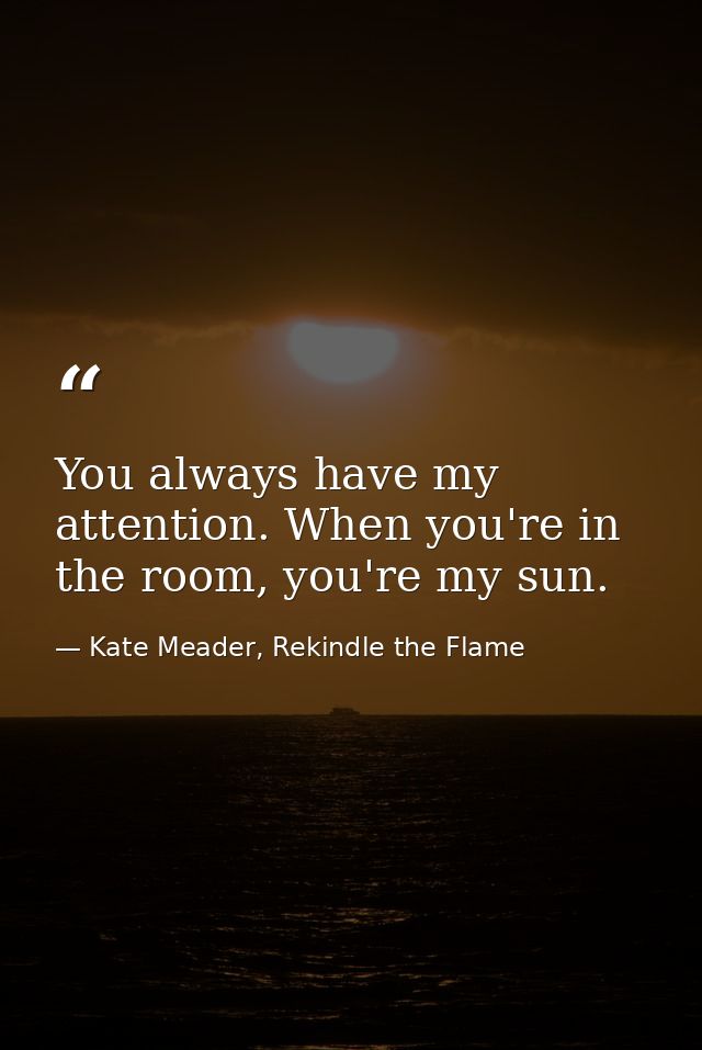 You always have my attention. When you're in the room, you're my sun. — Kate Meader, Rekindle the Flame