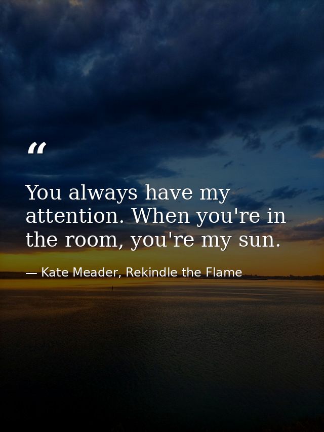 You always have my attention. When you're in the room, you're my sun. — Kate Meader, Rekindle the Flame