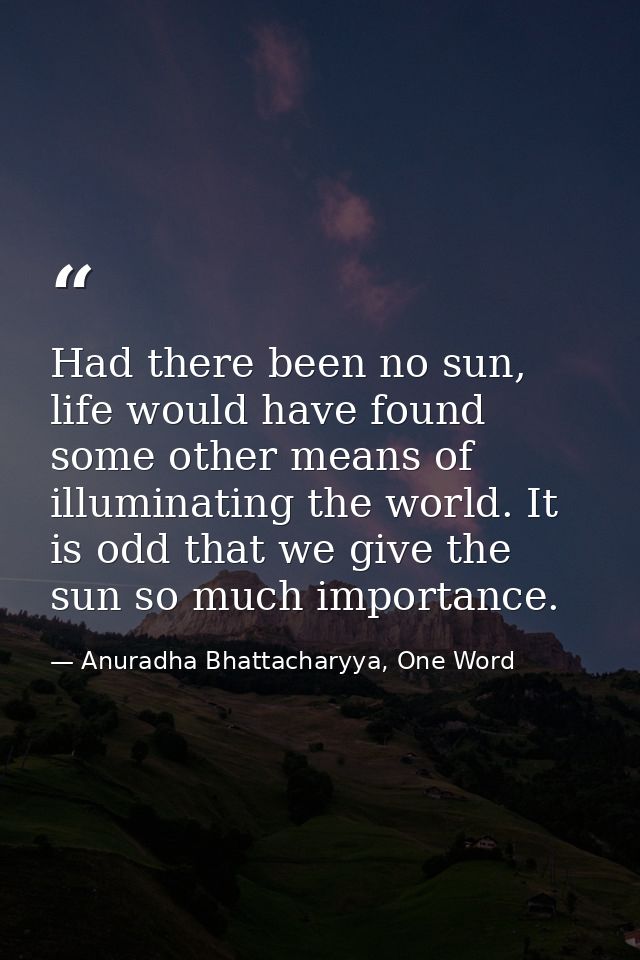 Had there been no sun, life would have found some other means of illuminating the world. It is odd that we give the sun  — Anuradha Bhattacharyya, One Word